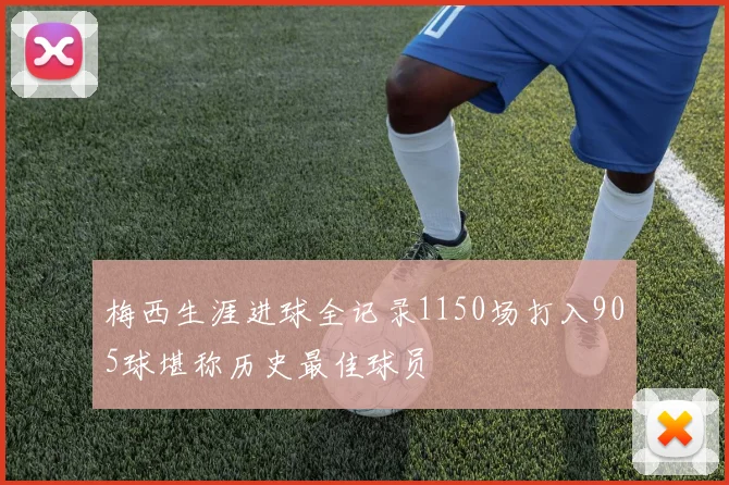 梅西生涯进球全记录1150场打入905球堪称历史最佳球员