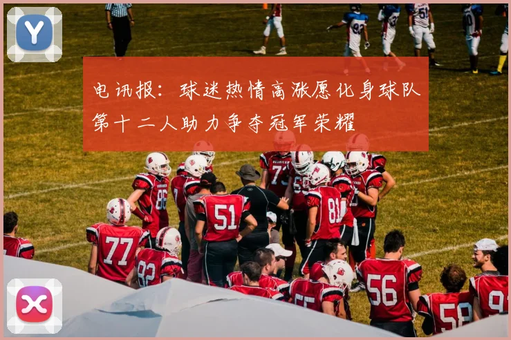 电讯报：球迷热情高涨愿化身球队第十二人助力争夺冠军荣耀