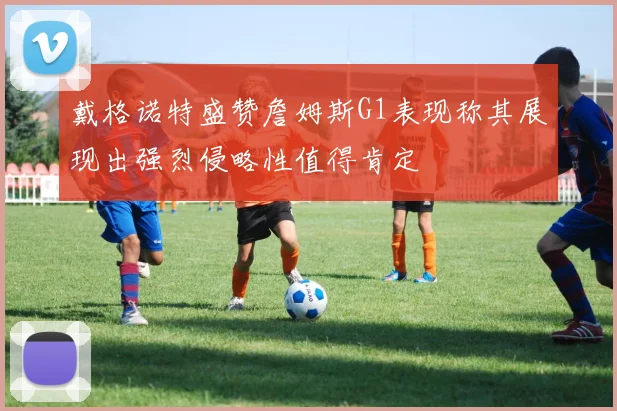 戴格诺特盛赞詹姆斯G1表现称其展现出强烈侵略性值得肯定