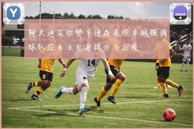 阿夫迪亚称赞亨德森表现卓越强调球队应专注自身提升与发展