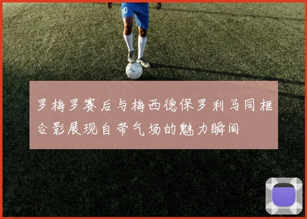 罗梅罗赛后与梅西德保罗利马同框合影展现自带气场的魅力瞬间