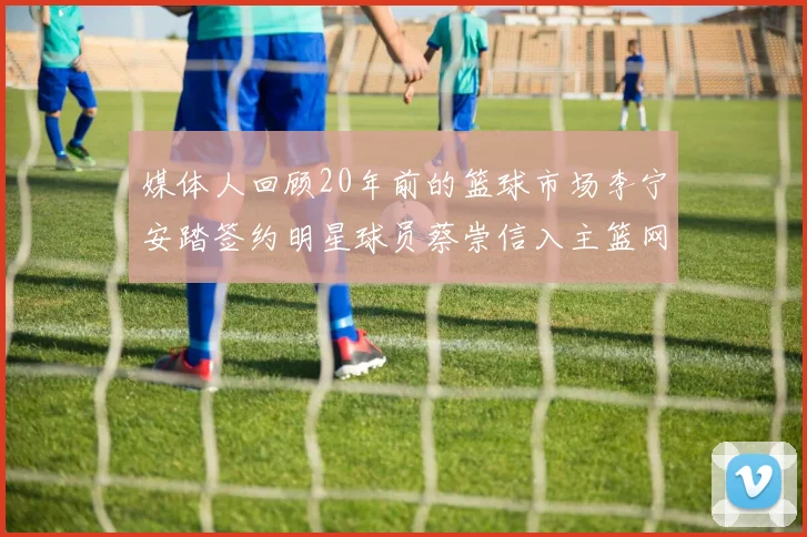 媒体人回顾20年前的篮球市场李宁安踏签约明星球员蔡崇信入主篮网的时代变迁