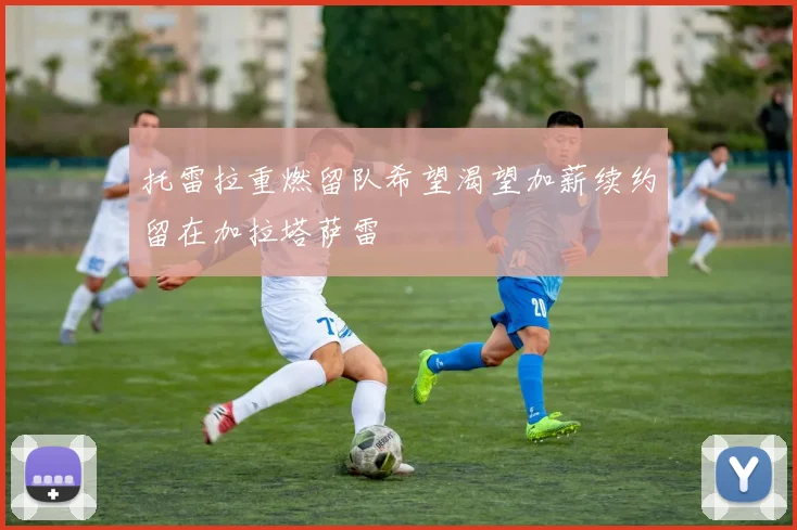 托雷拉重燃留队希望渴望加薪续约留在加拉塔萨雷