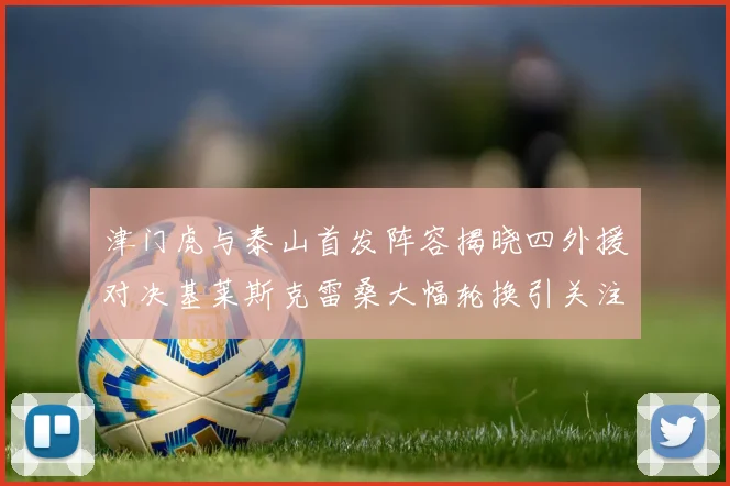 津门虎与泰山首发阵容揭晓四外援对决基莱斯克雷桑大幅轮换引关注