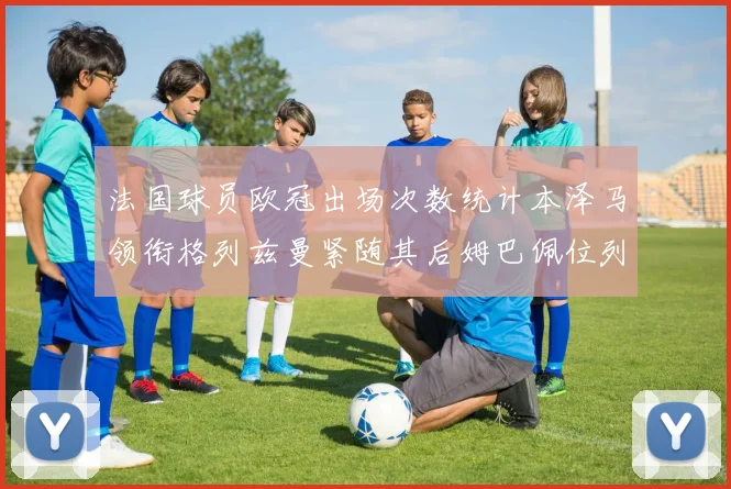 法国球员欧冠出场次数统计本泽马领衔格列兹曼紧随其后姆巴佩位列第五