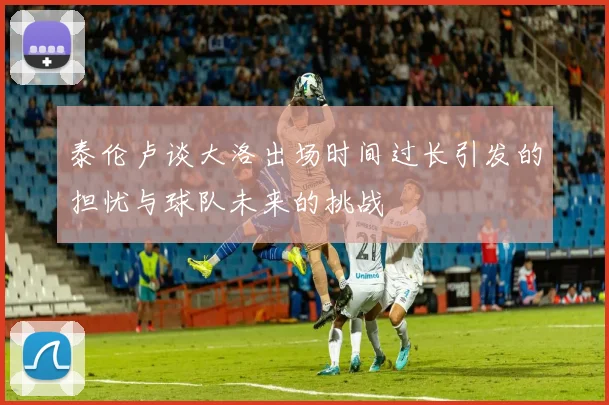 泰伦卢谈大洛出场时间过长引发的担忧与球队未来的挑战