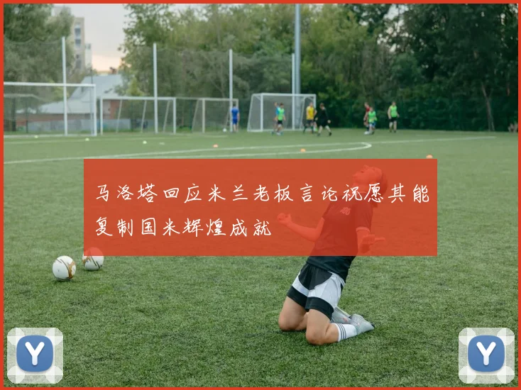 马洛塔回应米兰老板言论祝愿其能复制国米辉煌成就