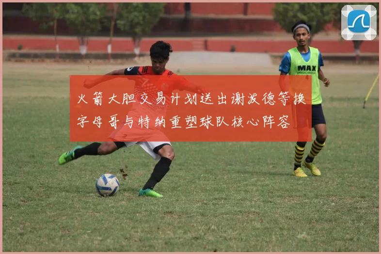 火箭大胆交易计划送出谢泼德等换字母哥与特纳重塑球队核心阵容