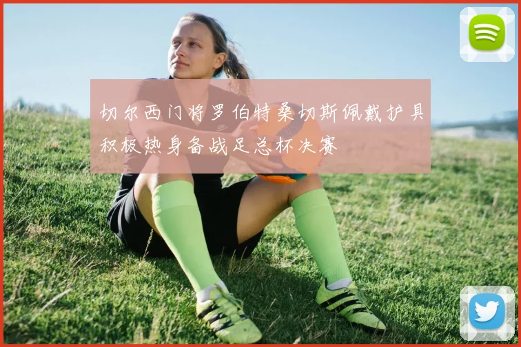 切尔西门将罗伯特桑切斯佩戴护具积极热身备战足总杯决赛