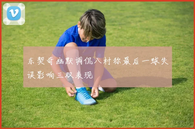 东契奇幽默调侃八村称最后一球失误影响三双表现