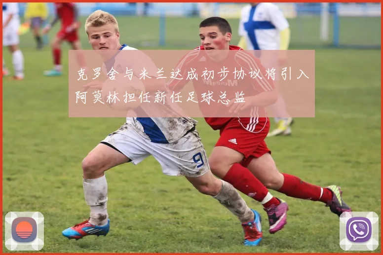 克罗舍与米兰达成初步协议将引入阿莫林担任新任足球总监
