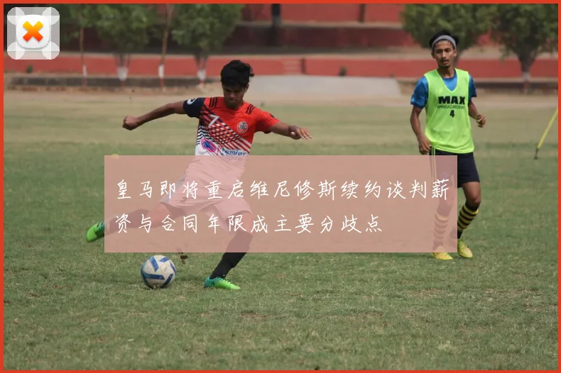 皇马即将重启维尼修斯续约谈判薪资与合同年限成主要分歧点