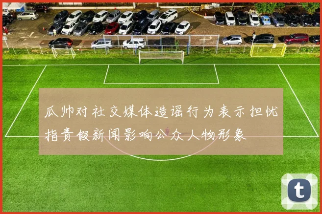 瓜帅对社交媒体造谣行为表示担忧指责假新闻影响公众人物形象