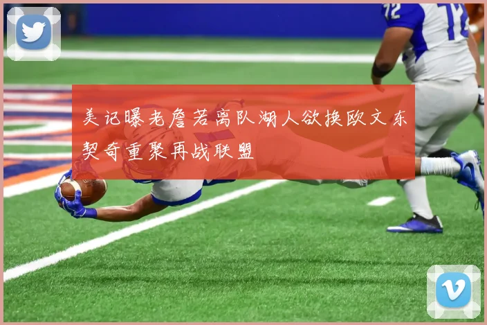 美记曝老詹若离队湖人欲换欧文东契奇重聚再战联盟