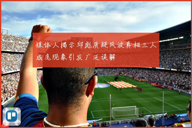 媒体人揭示邱彪质疑风波真相三人成虎现象引发广泛误解