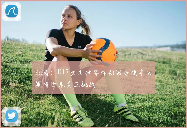北青：U17女足世界杯初战告捷半决赛将迎来真正挑战