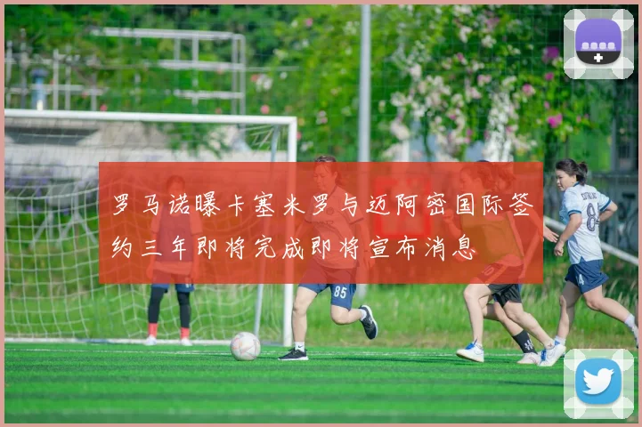 罗马诺曝卡塞米罗与迈阿密国际签约三年即将完成即将宣布消息