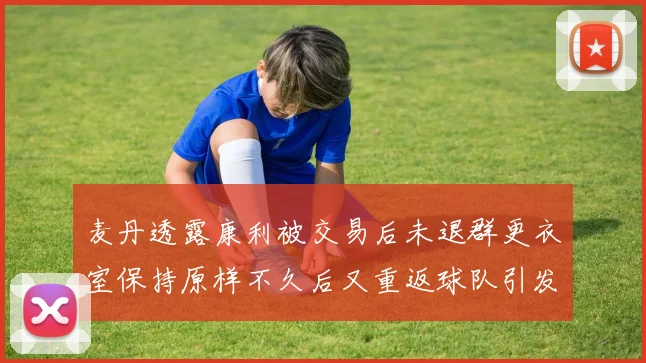 麦丹透露康利被交易后未退群更衣室保持原样不久后又重返球队引发关注